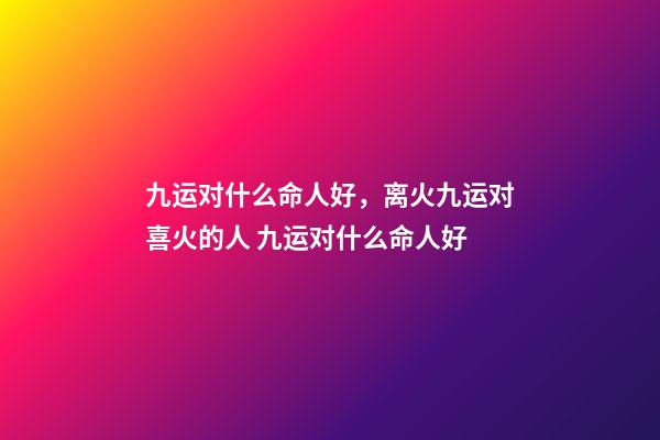 九运对什么命人好，离火九运对喜火的人 九运对什么命人好-第1张-观点-玄机派